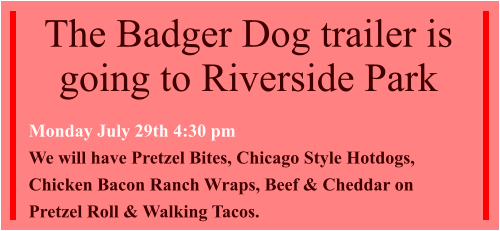 The Badger Dog trailer is going to Riverside Park  Monday July 29th 4:30 pm We will have Pretzel Bites, Chicago Style Hotdogs, Chicken Bacon Ranch Wraps, Beef & Cheddar on Pretzel Roll & Walking Tacos.