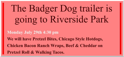 The Badger Dog trailer is going to Riverside Park  Monday July 29th 4:30 pm We will have Pretzel Bites, Chicago Style Hotdogs, Chicken Bacon Ranch Wraps, Beef & Cheddar on Pretzel Roll & Walking Tacos.